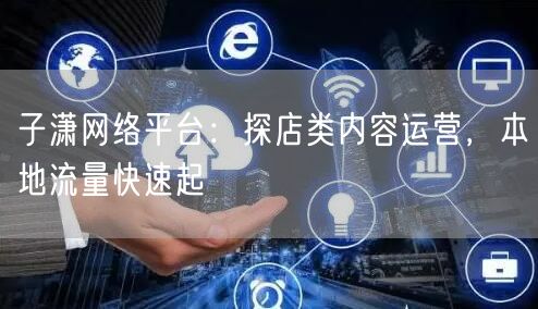 子潇网络平台：探店类内容运营，本地流量快速起