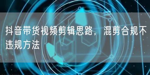 抖音带货视频剪辑思路，混剪合规不违规方法