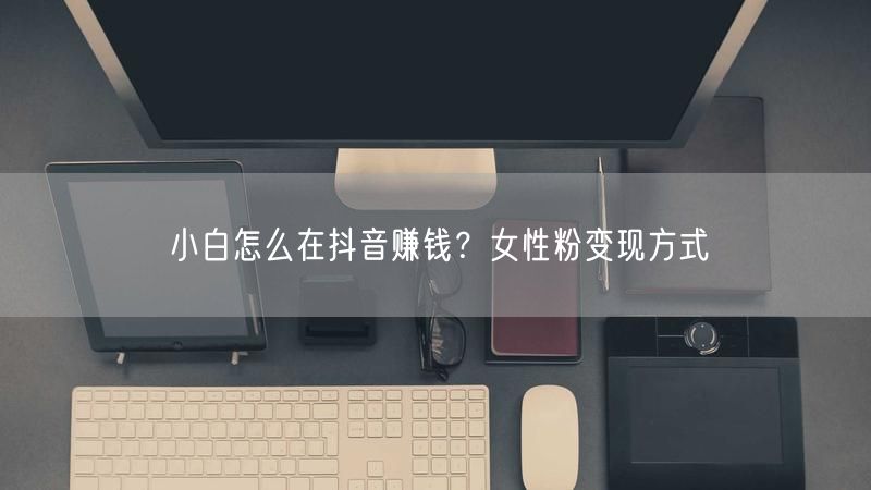 小白怎么在抖音赚钱？女性粉变现方式