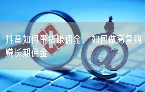 抖音如何带货赚佣金，如何做高复购赚长期佣金