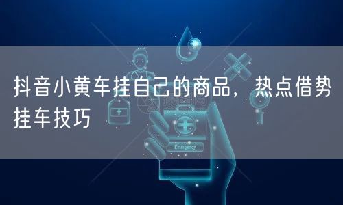 抖音小黄车挂自己的商品，热点借势挂车技巧