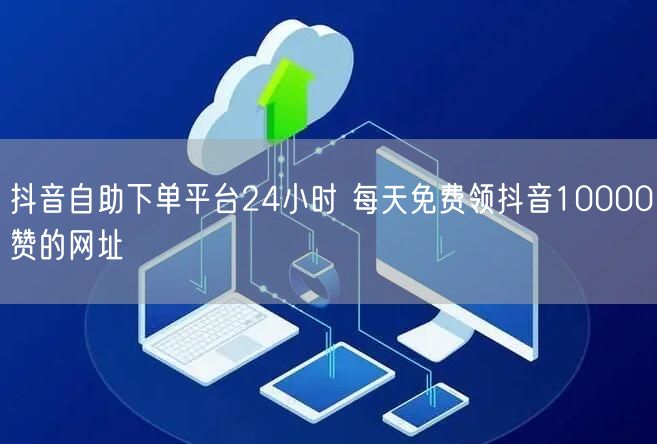抖音自助下单平台24小时 每天免费领抖音10000赞的网址