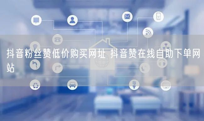 抖音粉丝赞低价购买网址 抖音赞在线自助下单网站