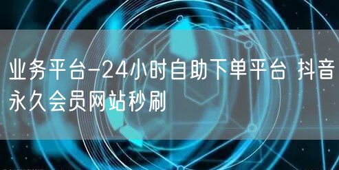 业务平台-24小时自助下单平台 抖音永久会员网站秒刷