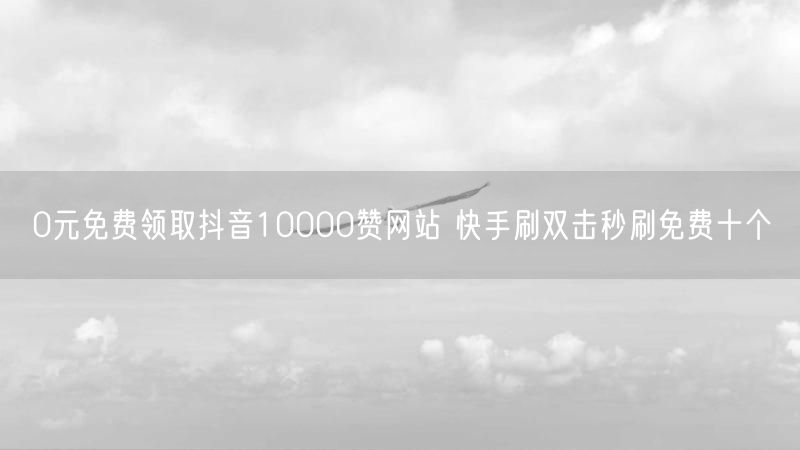 0元免费领取抖音10000赞网站 快手刷双击秒刷免费十个