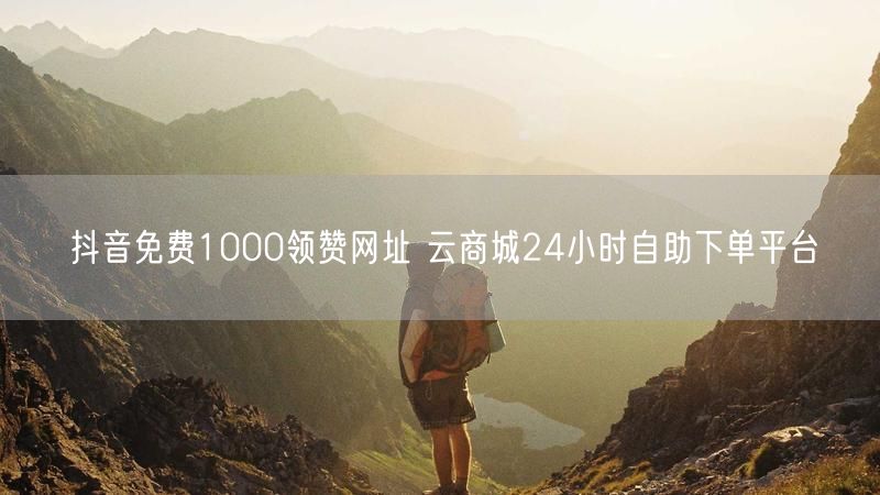 抖音免费1000领赞网址 云商城24小时自助下单平台