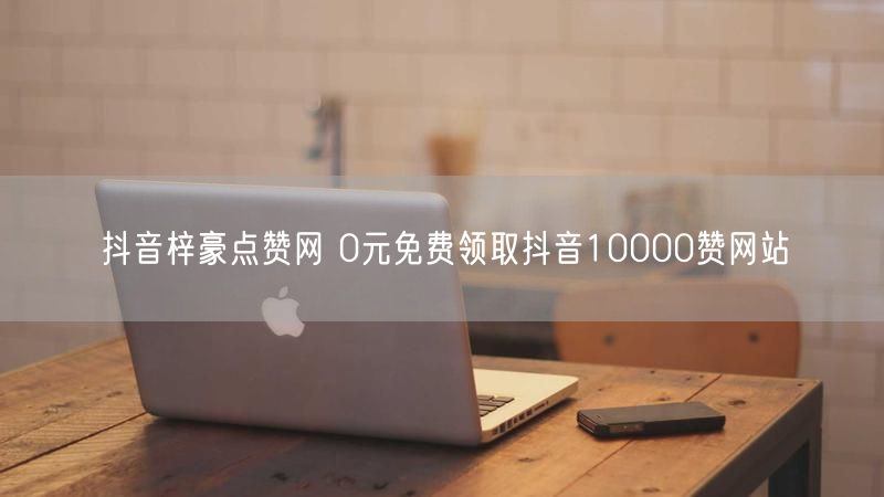 抖音梓豪点赞网 0元免费领取抖音10000赞网站