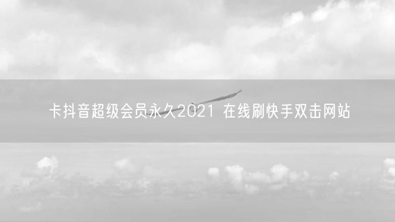 卡抖音超级会员永久2021 在线刷快手双击网站
