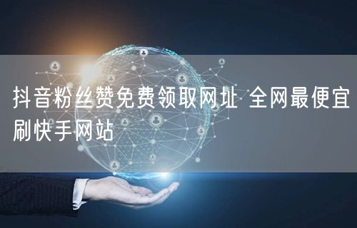 抖音粉丝赞免费领取网址 全网最便宜刷快手网站