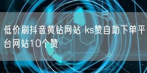 低价刷抖音黄钻网站 ks赞自助下单平台网站10个赞