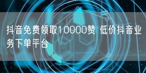 抖音免费领取10000赞 低价抖音业务下单平台
