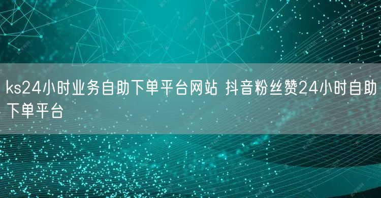 ks24小时业务自助下单平台网站 抖音粉丝赞24小时自助下单平台