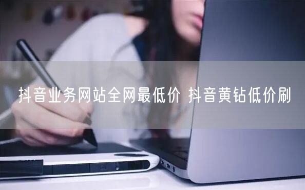 抖音业务网站全网最低价 抖音黄钻低价刷