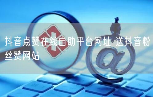 抖音点赞在线自助平台网址 送抖音粉丝赞网站