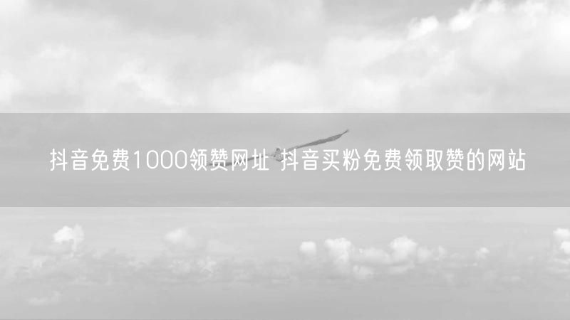 抖音免费1000领赞网址 抖音买粉免费领取赞的网站