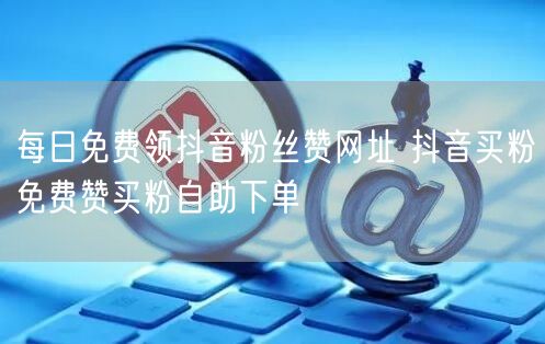 每日免费领抖音粉丝赞网址 抖音买粉免费赞买粉自助下单