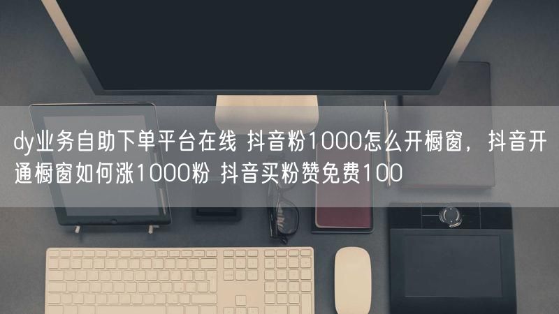 dy业务自助下单平台在线 抖音粉1000怎么开橱窗，抖音开通橱窗如何涨1000粉 抖音买粉赞免费100