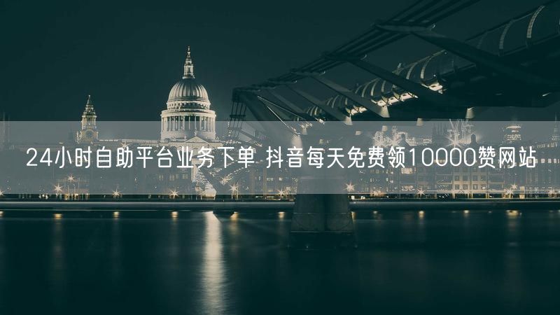 24小时自助平台业务下单 抖音每天免费领10000赞网站
