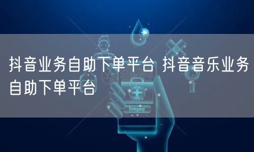 抖音业务自助下单平台 抖音音乐业务自助下单平台