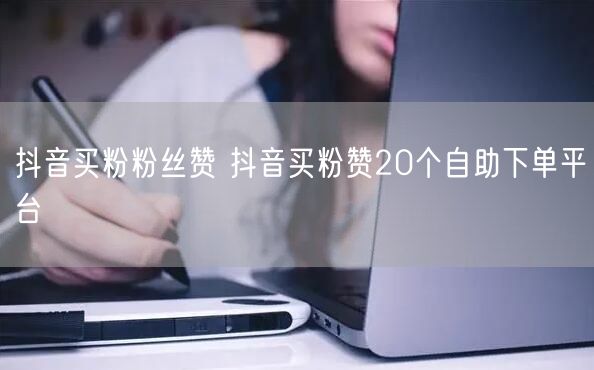 抖音买粉粉丝赞 抖音买粉赞20个自助下单平台