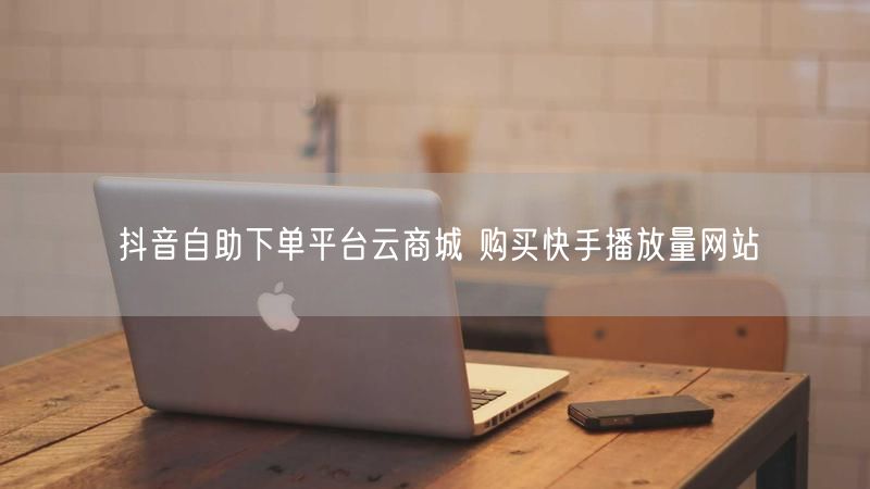抖音自助下单平台云商城 购买快手播放量网站