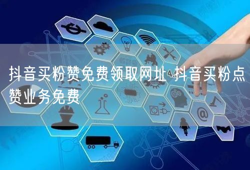 抖音买粉赞免费领取网址 抖音买粉点赞业务免费