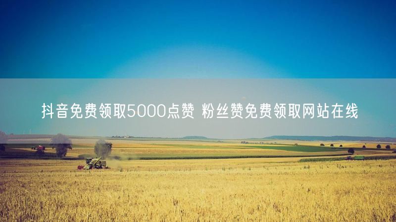 抖音免费领取5000点赞 粉丝赞免费领取网站在线