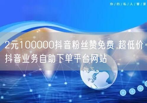 2元100000抖音粉丝赞免费 超低价抖音业务自助下单平台网站