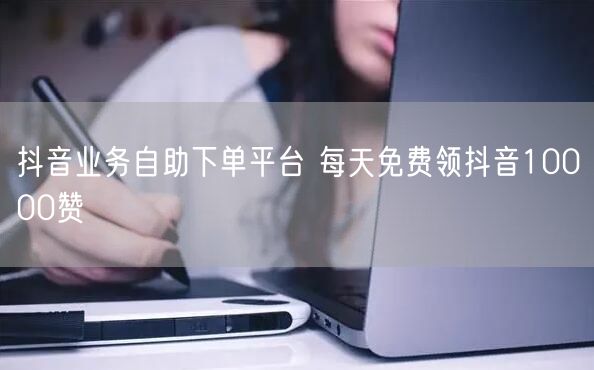 抖音业务自助下单平台 每天免费领抖音10000赞