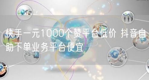 快手一元1000个赞平台低价 抖音自助下单业务平台便宜