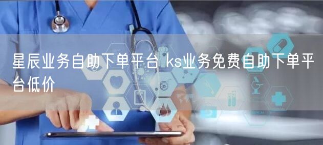 星辰业务自助下单平台 ks业务免费自助下单平台低价