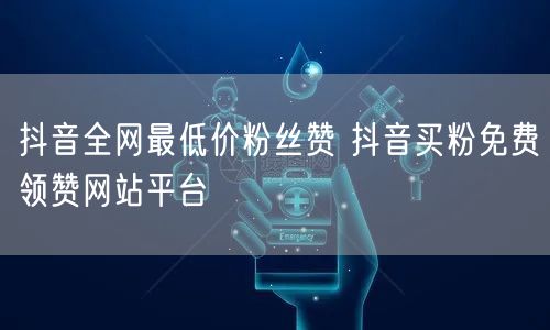 抖音全网最低价粉丝赞 抖音买粉免费领赞网站平台