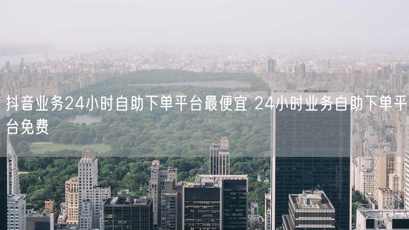 抖音业务24小时自助下单平台最便宜 24小时业务自助下单平台免费