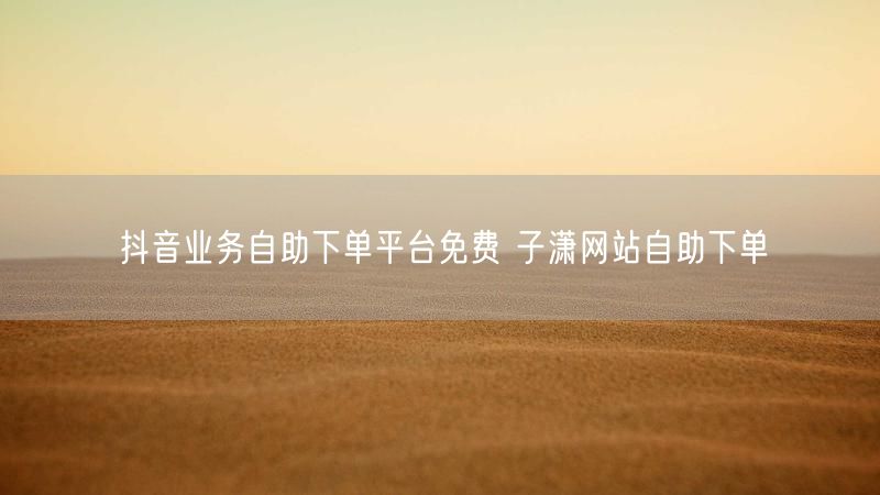 抖音业务自助下单平台免费 子潇网站自助下单
