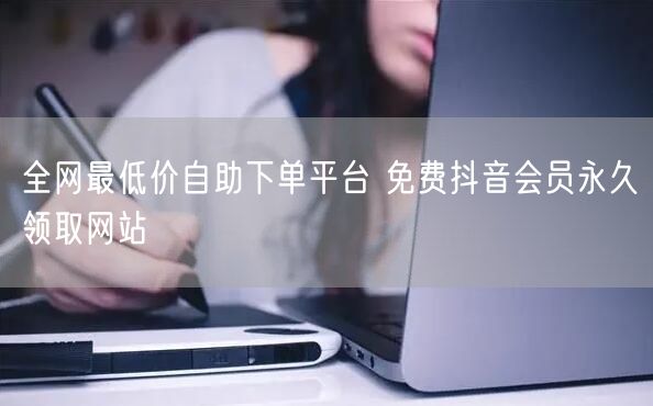 全网最低价自助下单平台 免费抖音会员永久领取网站