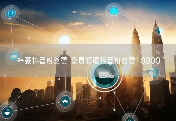 梓豪抖音粉丝赞 免费领取抖音粉丝赞10000