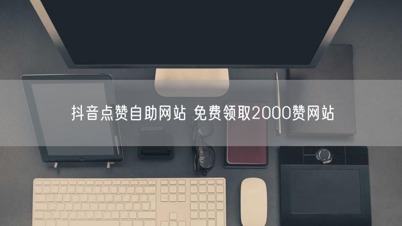 抖音点赞自助网站 免费领取2000赞网站