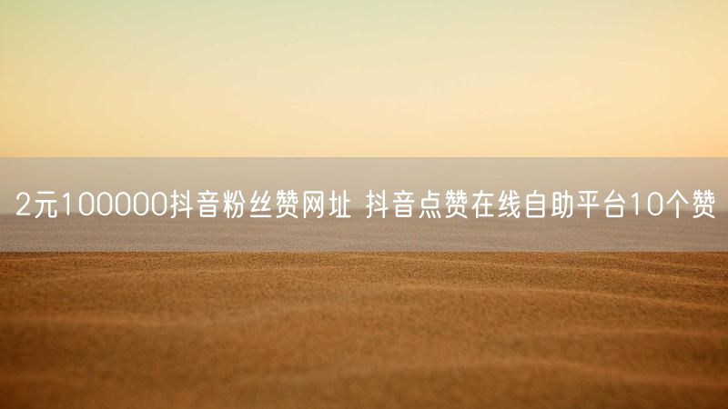 2元100000抖音粉丝赞网址 抖音点赞在线自助平台10个赞