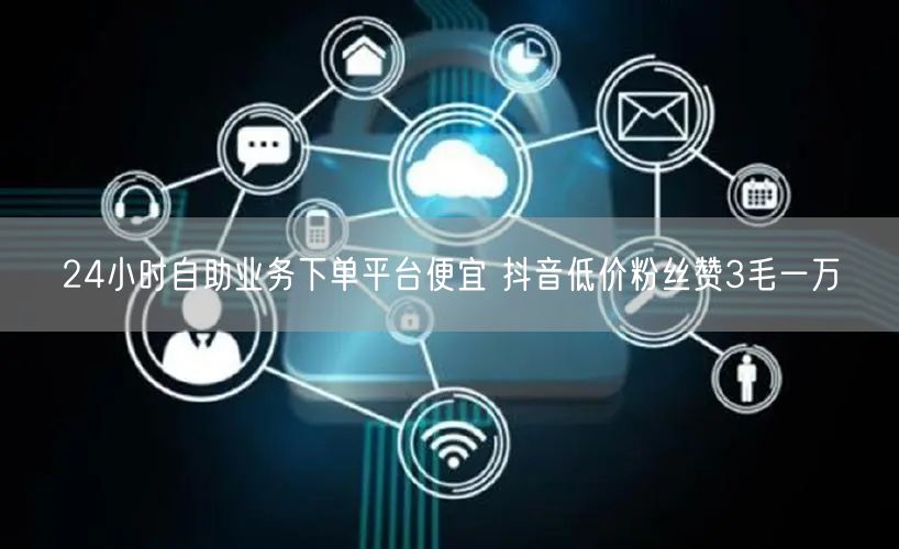 24小时自助业务下单平台便宜 抖音低价粉丝赞3毛一万