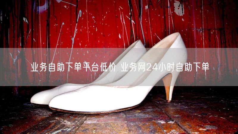 业务自助下单平台低价 业务网24小时自助下单