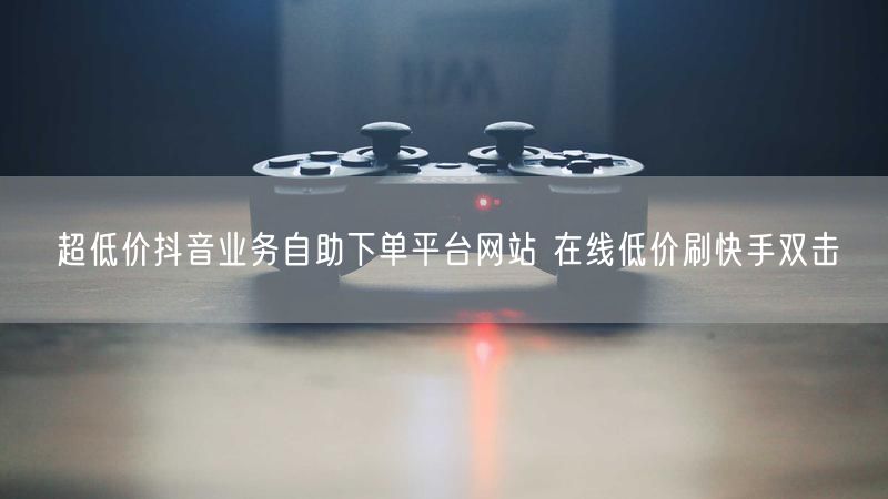 超低价抖音业务自助下单平台网站 在线低价刷快手双击
