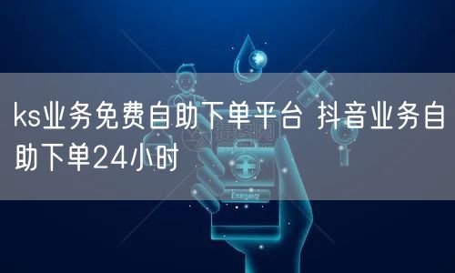 ks业务免费自助下单平台 抖音业务自助下单24小时