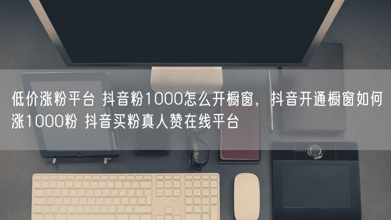 低价涨粉平台 抖音粉1000怎么开橱窗，抖音开通橱窗如何涨1000粉 抖音买粉真人赞在线平台