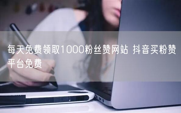 每天免费领取1000粉丝赞网站 抖音买粉赞平台免费