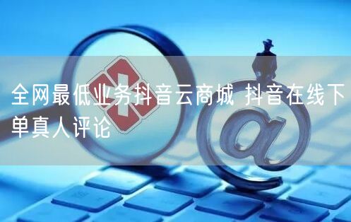 全网最低业务抖音云商城 抖音在线下单真人评论