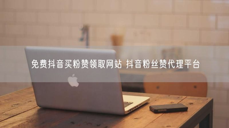 免费抖音买粉赞领取网站 抖音粉丝赞代理平台