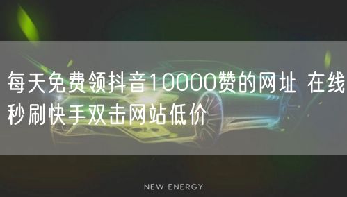 每天免费领抖音10000赞的网址 在线秒刷快手双击网站低价