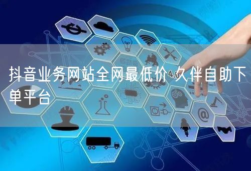 抖音业务网站全网最低价 久伴自助下单平台
