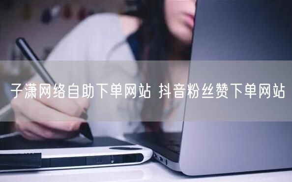 子潇网络自助下单网站 抖音粉丝赞下单网站