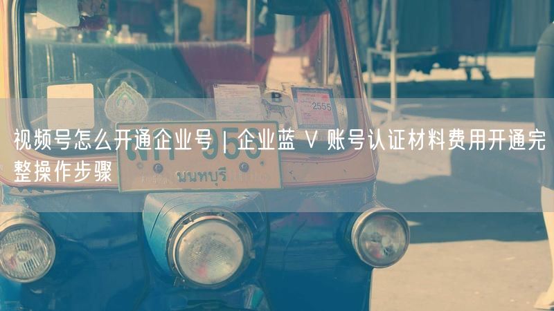 视频号怎么开通企业号｜企业蓝 V 账号认证材料费用开通完整操作步骤